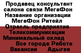 Продавец-консультант салона связи МегаФон › Название организации ­ МегаФон Ритейл › Отрасль предприятия ­ Телекоммуникации › Минимальный оклад ­ 35 000 - Все города Работа » Вакансии   . Адыгея респ.,Адыгейск г.